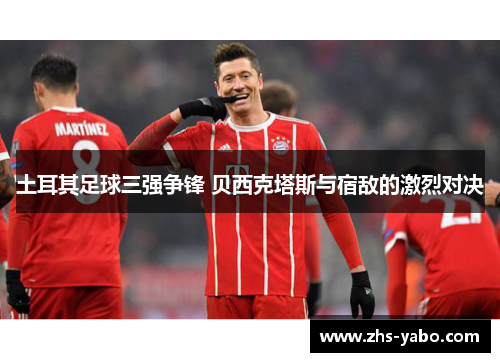 土耳其足球三强争锋 贝西克塔斯与宿敌的激烈对决